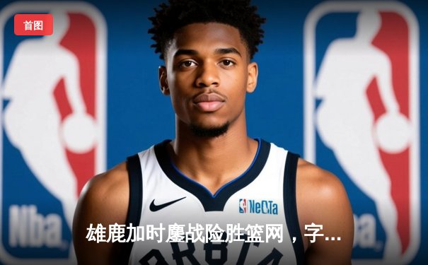 雄鹿加时鏖战险胜篮网，字母哥36+12+5主宰关键时刻